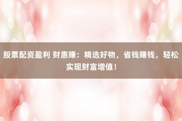 股票配资盈利 财惠赚：精选好物，省钱赚钱，轻松实现财富增值！