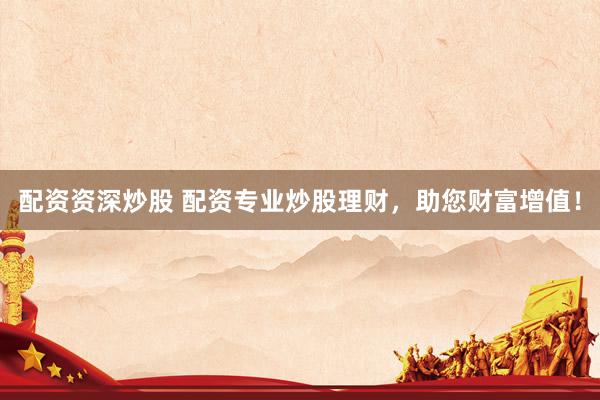 配资资深炒股 配资专业炒股理财，助您财富增值！