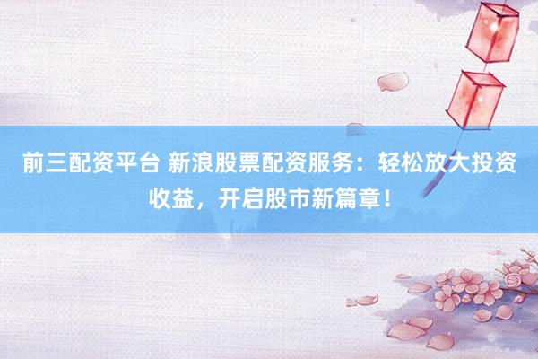 前三配资平台 新浪股票配资服务：轻松放大投资收益，开启股市新篇章！