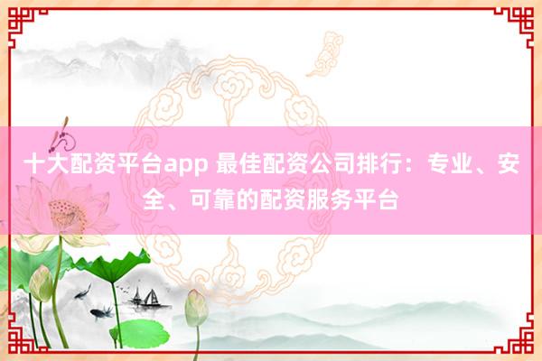 十大配资平台app 最佳配资公司排行：专业、安全、可靠的配资服务平台