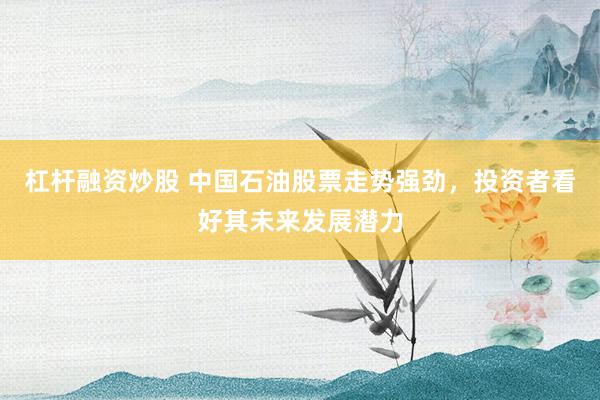 杠杆融资炒股 中国石油股票走势强劲，投资者看好其未来发展潜力