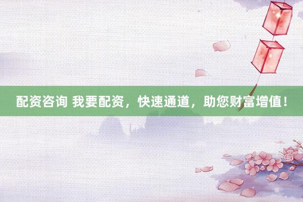 配资咨询 我要配资，快速通道，助您财富增值！