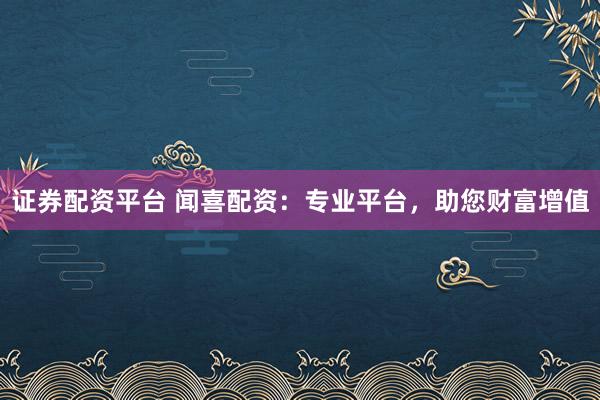 证券配资平台 闻喜配资：专业平台，助您财富增值