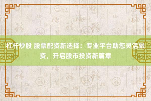 杠杆炒股 股票配资新选择：专业平台助您灵活融资，开启股市投资新篇章