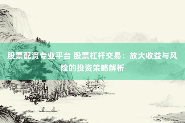 股票配资专业平台 股票杠杆交易：放大收益与风险的投资策略解析