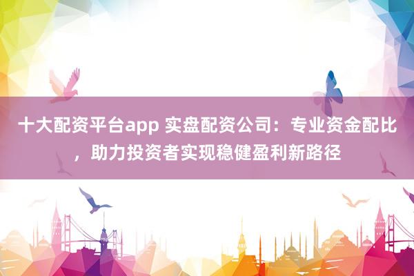 十大配资平台app 实盘配资公司：专业资金配比，助力投资者实现稳健盈利新路径