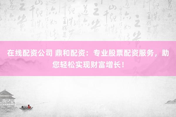 在线配资公司 鼎和配资：专业股票配资服务，助您轻松实现财富增长！