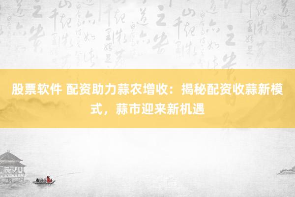 股票软件 配资助力蒜农增收：揭秘配资收蒜新模式，蒜市迎来新机遇