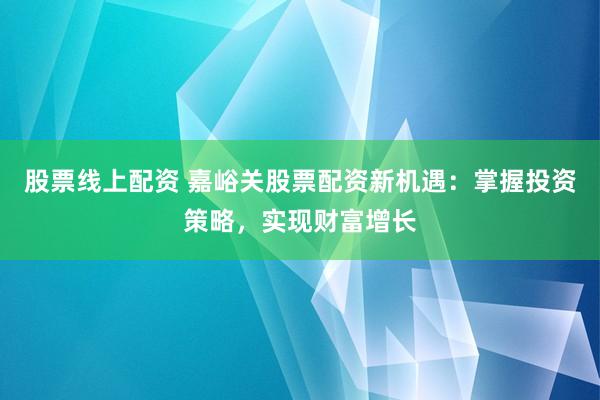 股票线上配资 嘉峪关股票配资新机遇：掌握投资策略，实现财富增长