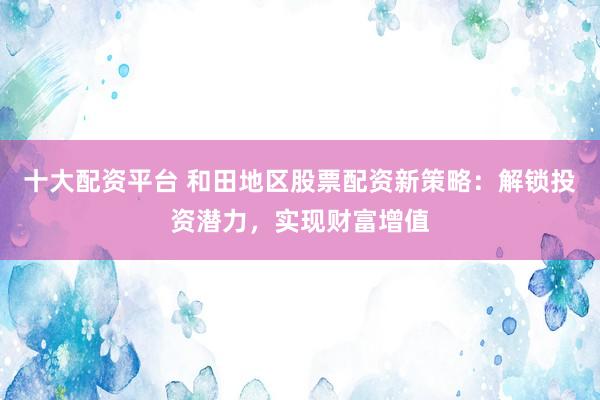 十大配资平台 和田地区股票配资新策略：解锁投资潜力，实现财富增值