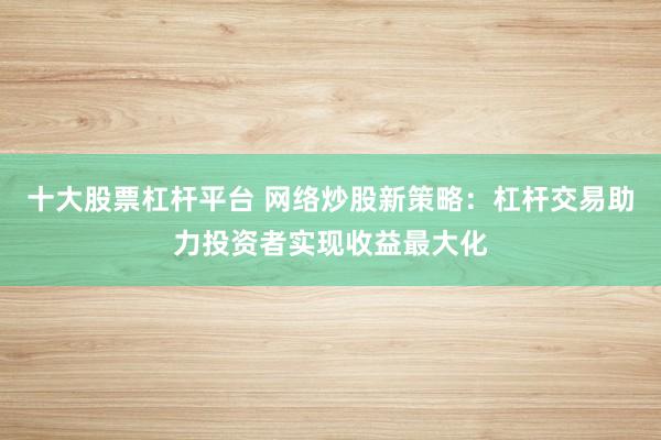 十大股票杠杆平台 网络炒股新策略：杠杆交易助力投资者实现收益最大化
