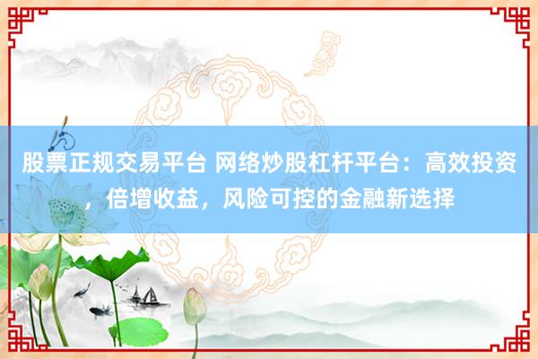 股票正规交易平台 网络炒股杠杆平台：高效投资，倍增收益，风险可控的金融新选择