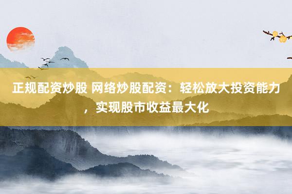 正规配资炒股 网络炒股配资：轻松放大投资能力，实现股市收益最大化