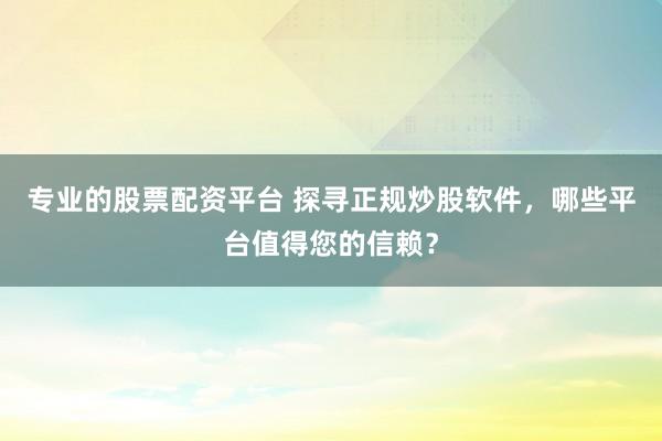 专业的股票配资平台 探寻正规炒股软件，哪些平台值得您的信赖？