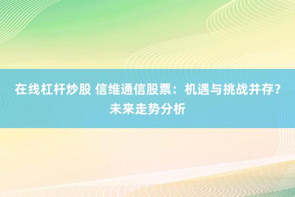 在线杠杆炒股 信维通信股票：机遇与挑战并存？未来走势分析