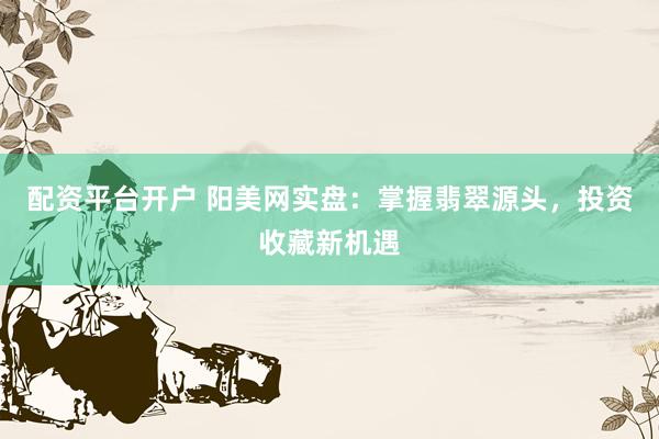 配资平台开户 阳美网实盘：掌握翡翠源头，投资收藏新机遇