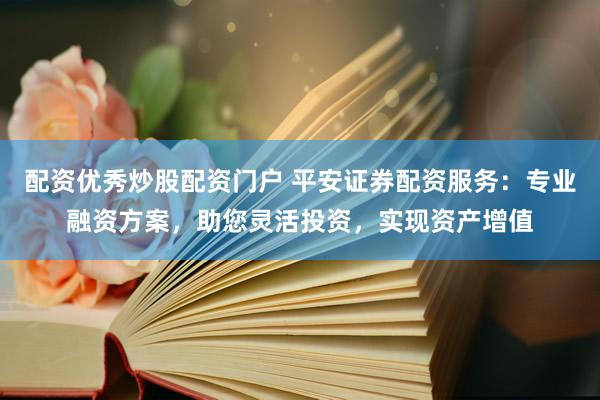 配资优秀炒股配资门户 平安证券配资服务：专业融资方案，助您灵活投资，实现资产增值