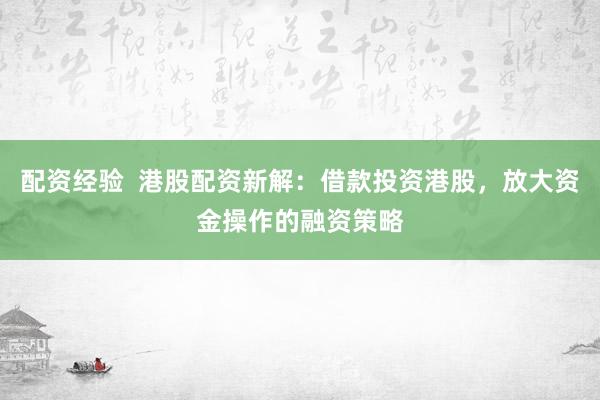 配资经验  港股配资新解：借款投资港股，放大资金操作的融资策略