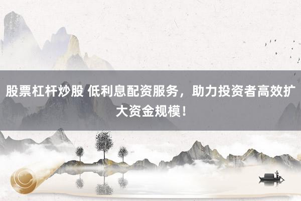 股票杠杆炒股 低利息配资服务,助力投资者高效扩大资金规模!