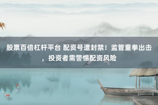 股票百倍杠杆平台 配资号遭封禁！监管重拳出击，投资者需警惕配资风险
