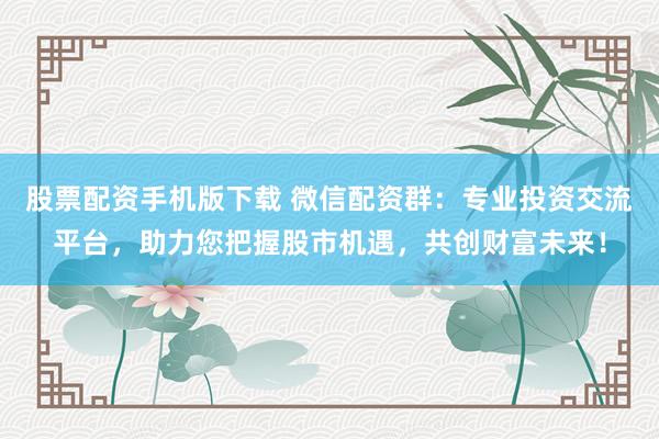 股票配资手机版下载 微信配资群：专业投资交流平台，助力您把握股市机遇，共创财富未来！