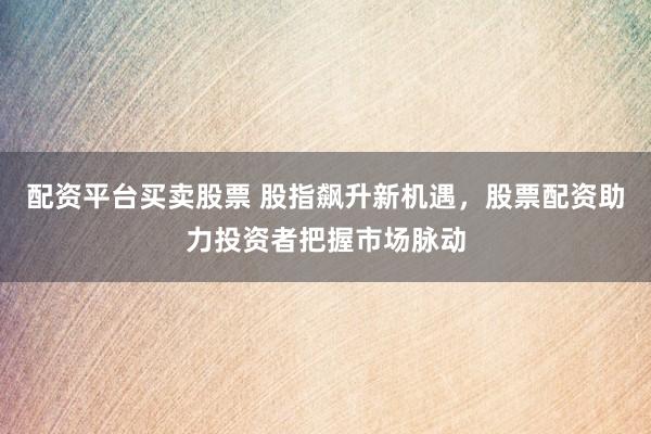 配资平台买卖股票 股指飙升新机遇,股票配资助力投资者把握市场脉动