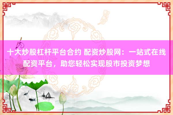 十大炒股杠杆平台合约 配资炒股网：一站式在线配资平台，助您轻松实现股市投资梦想