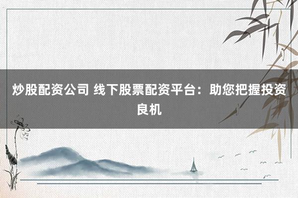炒股配资公司 线下股票配资平台：助您把握投资良机