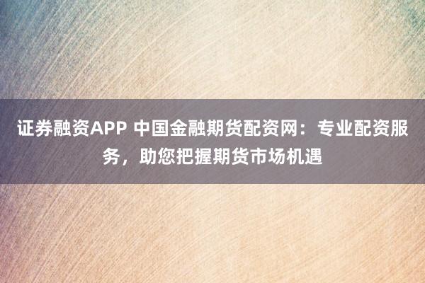 证券融资APP 中国金融期货配资网：专业配资服务，助您把握期货市场机遇