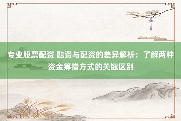 专业股票配资 融资与配资的差异解析:了解两种资金筹措方式的关键区别