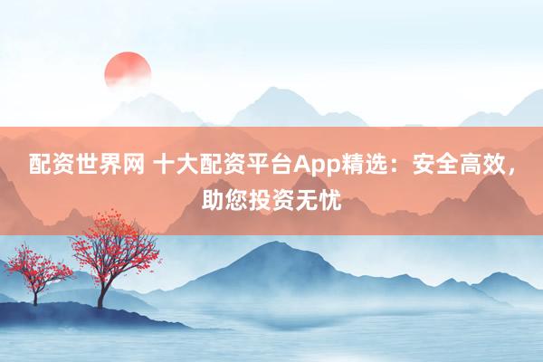 配资世界网 十大配资平台App精选:安全高效,助您投资无忧