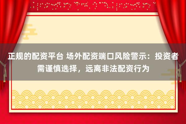 正规的配资平台 场外配资端口风险警示:投资者需谨慎选择,远离非法配资行为