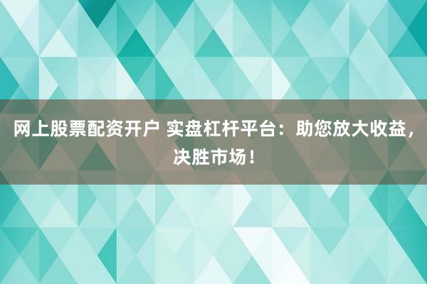 网上股票配资开户 实盘杠杆平台：助您放大收益，决胜市场！