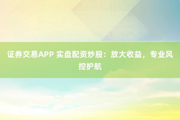 证券交易APP 实盘配资炒股:放大收益,专业风控护航