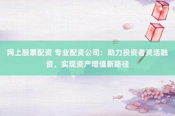 网上股票配资 专业配资公司：助力投资者灵活融资，实现资产增值新路径
