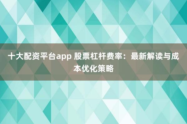 十大配资平台app 股票杠杆费率：最新解读与成本优化策略