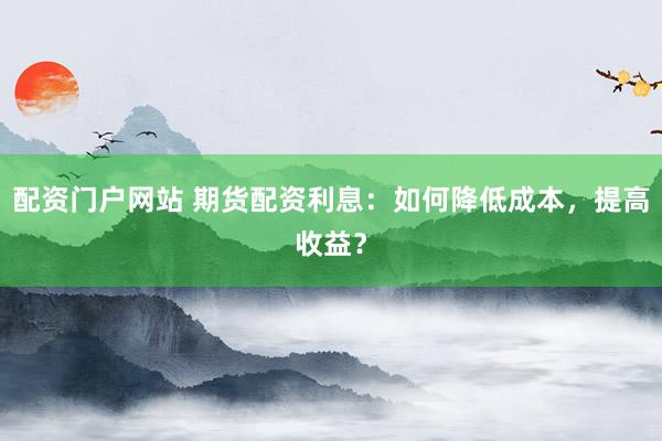 配资门户网站 期货配资利息：如何降低成本，提高收益？