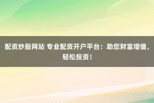 配资炒股网站 专业配资开户平台：助您财富增值，轻松投资！