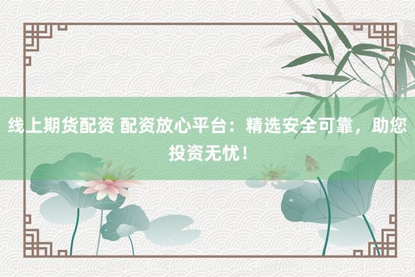 线上期货配资 配资放心平台：精选安全可靠，助您投资无忧！