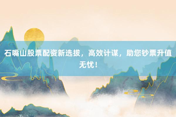 石嘴山股票配资新选拔,高效计谋,助您钞票升值无忧!