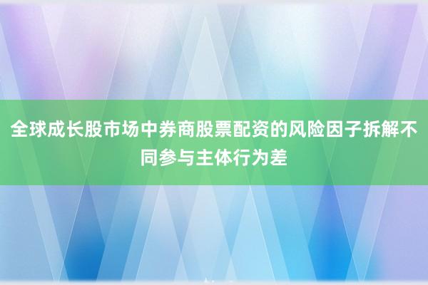 全球成长股市场中券商股票配资的风险因子拆解不同参与主体行为差