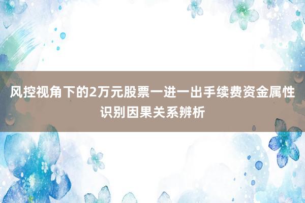 风控视角下的2万元股票一进一出手续费资金属性识别因果关系辨析