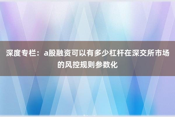 深度专栏：a股融资可以有多少杠杆在深交所市场的风控规则参数化
