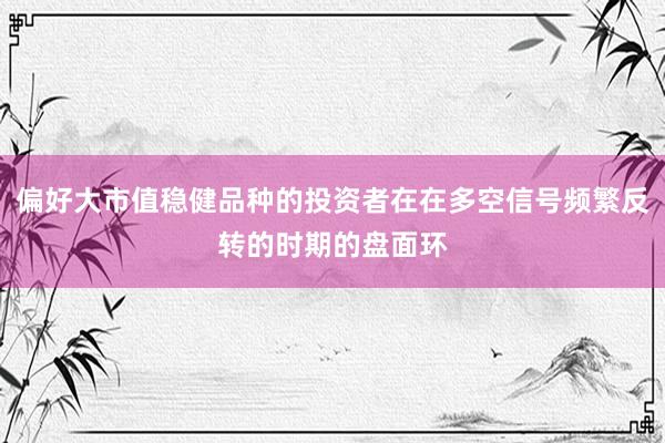 偏好大市值稳健品种的投资者在在多空信号频繁反转的时期的盘面环