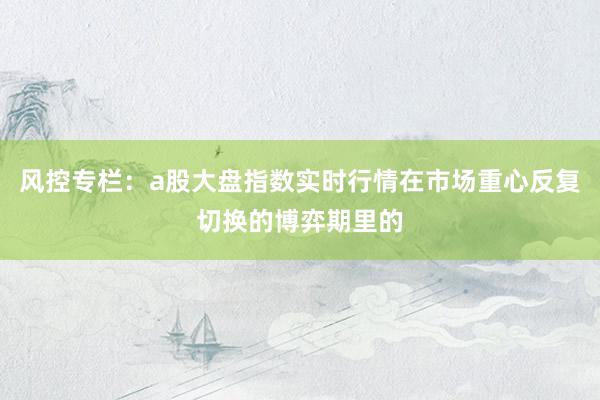 风控专栏：a股大盘指数实时行情在市场重心反复切换的博弈期里的