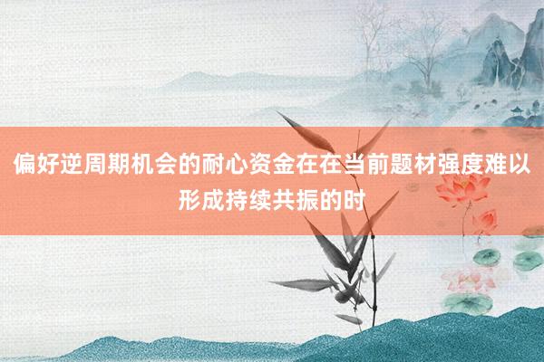 偏好逆周期机会的耐心资金在在当前题材强度难以形成持续共振的时