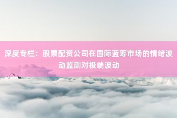 深度专栏：股票配资公司在国际蓝筹市场的情绪波动监测对极端波动
