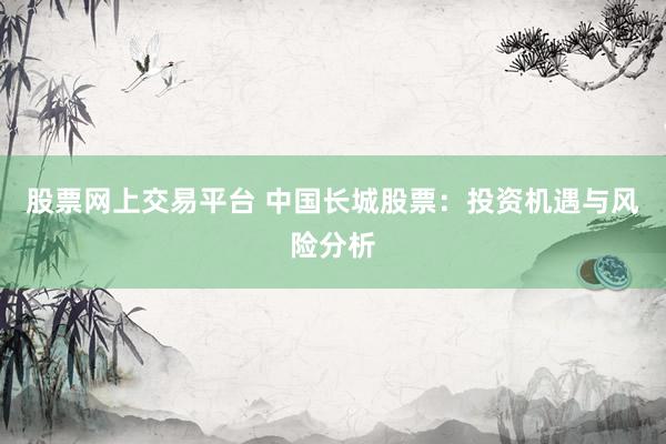 股票网上交易平台 中国长城股票：投资机遇与风险分析