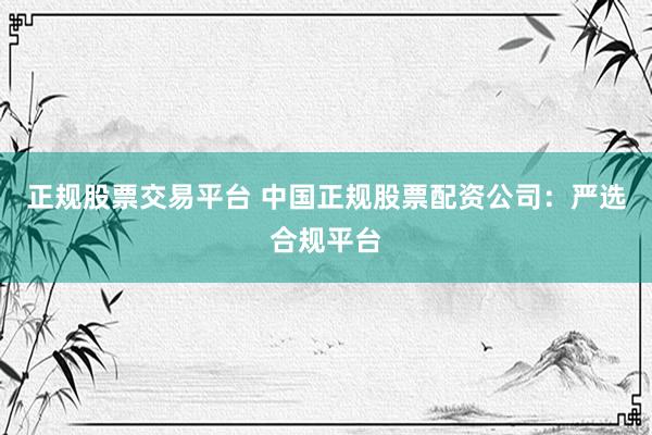 正规股票交易平台 中国正规股票配资公司:严选合规平台