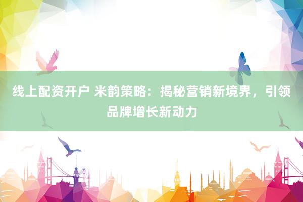 线上配资开户 米韵策略：揭秘营销新境界，引领品牌增长新动力